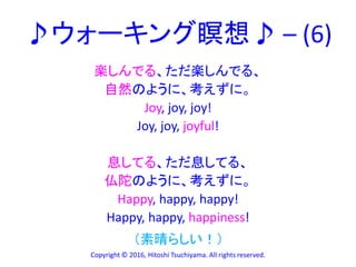 ♪ウォーキング瞑想♪ – (6)
楽しんでる、ただ楽しんでる、
自然のように、考えずに。
Joy, joy, joy!
Joy, joy, joyful!
息してる、ただ息してる、
仏陀のように、考えずに。
Happy, happy, happy!
Happy, happy, happiness!
Copyright © 2016, Hitoshi Tsuchiyama. All rights reserved.
（素晴らしい！）
 