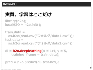 © 2016 Data Artist inc. All Rights reserved
51
書いてみよう！
library(h2o);
localH2O = h2o.init();
train.data =
as.h2o(read.csv(“フォルダ/data1.csv”));
test.data =
as.h2o(read.csv(“フォルダ/data2.csv”));
dl = h2o.deeplearning(x = 1:4, y = 5,
training_frame = train.data);
pred = h2o.predict(dl, test.hex);
実質、学習はここだけ
 