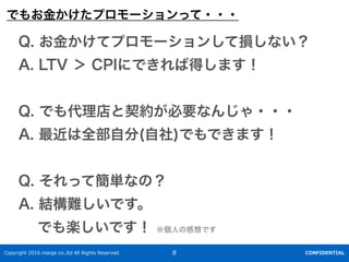 Copyright 2016 marge co.,ltd All Rights Reserved CONFIDENTIAL8
Q. ?ƥץ`󤷤Ɠpʤ
A. LTV  CPIˤǤеäޤ
Q. ǤsҪʤ󤸤???
A. ȫ?(?)ǤǤޤ
Q. äƺgʤΣ
A. YyǤ
? ǤSǤ ?θǤ
Ǥ⤪?ץ`ä???
 