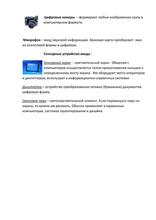 Цифровые камеры – формируют любые изображения сразу в
компьютерном формате;
Микрофон – ввод звуковой информации. Звуковая карта преобразует звук
из аналоговой формы в цифровую.
Сенсорные устройства ввода :
Сенсорный экран - чувствительный экран. Общение с
компьютером осуществляется путем прикосновения пальцем к
определенному месту экрана. Им оборудуют места операторов
и диспетчеров, используют в информационно-справочных системах
Дигитайзер – устройство преобразования готовых (бумажных) документов
цифровую форму
Световое перо – светочувствительный элемент. Если перемещать перо по
экрану, то можно им рисовать. Обычно применяют в карманных
компьютерах, системах проектирования и дизайна
 
