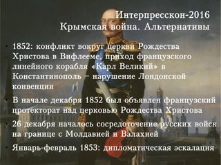 Интерпресскон-2016
Крымская война. Альтернативы
● 1852: конфликт вокруг церкви Рождества
Христова в Вифлееме, приход французского
линейного корабля «Карл Великий» в
Константинополь – нарушение Лондонской
конвенции
● В начале декабря 1852 был объявлен французский
протекторат над церковью Рождества Христова
● 26 декабря началось сосредоточение русских войск
на границе с Молдавией и Валахией
● Январь-февраль 1853: дипломатическая эскалация
 