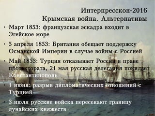 Интерпресскон-2016
Крымская война. Альтернативы
● Март 1853: французская эскадра входит в
Эгейское море
● 5 апреля 1853: Британия обещает поддержку
Османской Империи в случае войны с Россией
● Май 1853: Турция отказывает России в праве
протектората, 21 мая русская делегация покидает
Константинополь
● 1 июня: разрыв дипломатических отношений с
Турцией
● 3 июля русские войска пересекают границу
дунайских княжеств
 