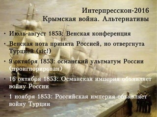 Интерпресскон-2016
Крымская война. Альтернативы
● Июль-август 1853: Венская конференция
● Венская нота принята Россией, но отвергнута
Турцией (sic!)
● 9 октября 1853: османский ультматум России
(проигнорирован)
● 16 октября 1853: Османская империя объявляет
войну России
● 1 ноября 1853: Российская империя объявляет
войну Турции
 