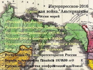 Интерпресскон-2016
Крымская война. Альтернативы
Россия морей
●
«Русский Трафальгар»
●
Половинчатыереформы Александра II
●
Неустойчивое равновесие 1855-65 гг
●
Русская ВМБ и фактория в Хайфе
●
Переориентация на Дальний Восток в 1860-е гг
●
Войны с Китаем, Англо-Китайский союз
●
Республика Эдо под протекторатом России
●
Борьба с Англией за Гавайи в 1870-80 гг
●
Русско-американская конфронтация или союз
 