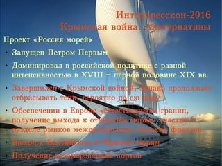 Интерпресскон-2016
Крымская война. Альтернативы
Проект «Россия морей»
● Запущен Петром Первым
● Доминировал в российской политике с разной
интенсивностью в XVIII – первой половине XIX вв.
● Завершился с Крымской войной, однако продолжает
отбрасывать тени, вероятно по сю пору
● Обеспечении в Европе «естественных» границ,
получение выхода к открытым морям, участие в
разделе рынков международных морских фрахтов
● Выход к Балтийском и Чёрному морям
● Получение незамерзающих портов
 