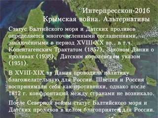 Интерпресскон-2016
Крымская война. Альтернативы
Статус Балтийского моря и Датских проливов
определяется многочисленными соглашениями,
заключёнными в период XVIII-XX вв., в т.ч.
Копенгагенским Трактатом (1857), Законом Дании о
проливах (1938), Датским королевским указом
(1951).
В XVIII-XIX вв Дания проводила политику
благожелательную для России. Швеция и Россия
воспринимали себя как противники, однако после
1812 г. конфронтаций между странами не возникало.
После Северной войны статус Балтийского моря и
Датских проливов в целом благоприятен для России.
 