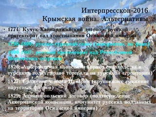 Интерпресскон-2016
Крымская война. Альтернативы
●
1774: Кучук-Кайнарджийский договор: русский
протекторат над христианамив Османской империи
●
1798-1800: русско-турецкий союз (невероятно, но факт)
●
1800-1807: русский протекторат над Республикой
Ионических островов
●
1826: Аккерманская конвенция (право судоходства в
турецких водах, право торговли на турецкой территории)
●
1827: Сражение у мыса Наварин (крупнейшее сражение
парусных флотов)
●
1829: Адрианопольский договор (подтверждение
Аккерманской конвенции, иммунитет русских подданных
на территории Османской империи)
 