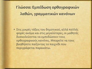 Γλώσσα:	
  Εμπέδωση	
  ορθογραφικών	
  
λαθών,	
  γραμματικών	
  κανόνων	
  
s  Στις	
  μικρές	
  τάξεις	
  του	
  δημοτικού,	
  αλλά	
  πολλές	
  
φορές	
  ακόμα	
  και	
  στις	
  μεγαλύτερες,	
  οι	
  μαθητές	
  
δυσκολεύονται	
  να	
  εμπεδώσουν	
  τους	
  
ορθογραφικούς	
  κανόνες.	
  Μπορείτε	
  να	
  τους	
  
βοηθήσετε	
  παίζοντας	
  το	
  παιχνίδι	
  που	
  
περιγράφεται	
  παρακάτω.	
  
 