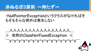 ・NullPointerExceptionというクラスがなければそ
もそもそんな例外は発生しない
＿人人人人人人人人人人人人人人人人＿
＞　突然のClassNotFoundException　＜
￣Y^Y^Y^Y^Y^Y^Y^Y^Y^Y^Y^Y^Y^Y^Y￣
非ぬるぽ３原則 〜持たず〜
 