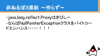 非ぬるぽ３原則 〜作らず〜
・java.lang.reflect.Proxyはきびしー
・ならばNullPointerExceptionクラスをバイトコー
ドエンハンス・・・・・！！！
 