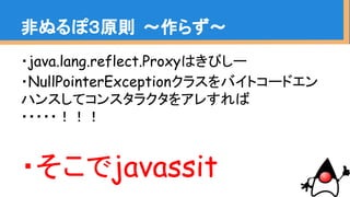 非ぬるぽ３原則 〜作らず〜
・java.lang.reflect.Proxyはきびしー
・NullPointerExceptionクラスをバイトコードエン
ハンスしてコンスタラクタをアレすれば
・・・・・！！！
・そこでjavassist
 