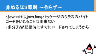 ・javassistはjava.langパッケージのクラスのバイト
コードをいじることは出来ない
・多分JVM起動時にすでにロードされてしまうから
非ぬるぽ３原則 〜作らず〜
 