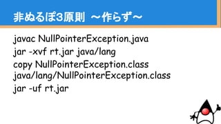javac NullPointerException.java
jar -xvf rt.jar java/lang
copy NullPointerException.class
java/lang/NullPointerException.class
jar -uf rt.jar
非ぬるぽ３原則 〜作らず〜
 