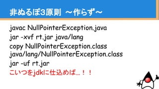 javac NullPointerException.java
jar -xvf rt.jar java/lang
copy NullPointerException.class
java/lang/NullPointerException.class
jar -uf rt.jar
こいつをjdkに仕込めば…！！
非ぬるぽ３原則 〜作らず〜
 
