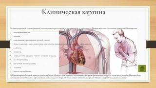 Клиническая картина
По международной классификации стенокардия подразделяется на напряженную и спонтанную. Можно выделить следующие симптомы стенокардии:
• ощущения тяжести,
• жжения,
• сдавливания и распирания грудной клетки;
• боль, отдающая в шею, левую руку или лопатку, нижнюю челюсть, верхнюю часть живота;
• слабость;
• тошнота;
• затрудненное дыхание (чувство нехватки воздуха);
• головокружение;
• усиленное потоотделение;
• одышка;
• частое сердцебиение.
При стенокардии болевой приступ длится не более 15 минут. Как правило, он возникает во время физических нагрузок, в том числе ходьбы. Нередко боль
начинается из-за обильного приема пища или холодного ветра. От боли можно избавиться, приняв "Нитроглицерин" (кладется под язык)
 