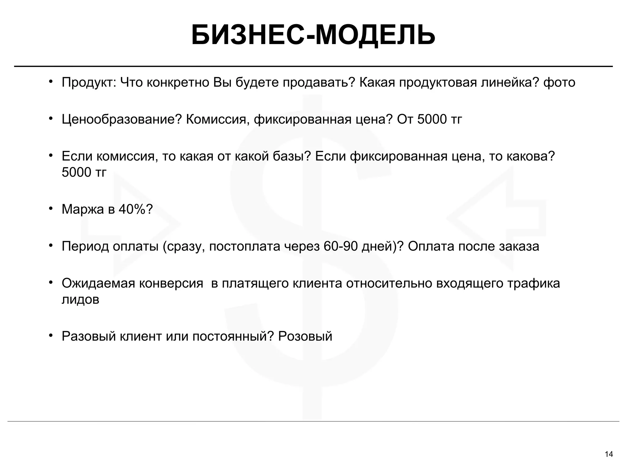 14
$
• Продукт: Что конкретно Вы будете продавать? Какая продуктовая линейка? фото
• Ценообразование? Комиссия, фиксированная цена? От 5000 тг
• Если комиссия, то какая от какой базы? Если фиксированная цена, то какова?
5000 тг
• Маржа в 40%?
• Период оплаты (сразу, постоплата через 60-90 дней)? Оплата после заказа
• Ожидаемая конверсия в платящего клиента относительно входящего трафика
лидов
• Разовый клиент или постоянный? Розовый
БИЗНЕС-МОДЕЛЬ
 