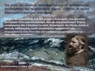 Στα μέσα του αιώνα οι ζωγράφοι παύουν να αναζητούν την
ψευδαίσθηση του τρισδιάστατου χώρου, κάνοντας το πρώτο
βήμα προς τη μοντέρνα ζωγραφική.
Στο μεταξύ εμφανίζεται ένα νέο ρεύμα ο Ρεαλισμός, που αποτελεί
αντίδραση τόσο στον κλασικισμό, όσο και στο ρομαντισμό. Κύριος
εκπρόσωπος του ο Gustave Courbet. Αντικείμενο της τέχνης γίνεται η
κοντινή, καθημερινή, πιστά αποδοσμένη πραγματικότητα.
«Η ζωγραφική δεν είναι τίποτε άλλο από αναπαράσταση των πραγματικών και
συγκεκριμένων πραγμάτων»…
Gustave Courbet, La Vague 1866
 