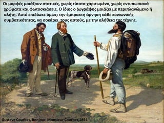 Οι μορφές μοιάζουν στατικές, χωρίς τίποτα χαριτωμένο, χωρίς εντυπωσιακά
χρώματα και φωτοσκιάσεις. Ο ίδιος ο ζωγράφος μοιάζει με περιπλανώμενο ή
αλήτη. Αυτό επιδίωκε όμως: την έμπρακτη άρνηση κάθε κοινωνικής
συμβατικότητας, να σοκάρει τους αστούς, με την αλήθεια της τέχνης.
Gustave Courbet, Bonjour, Monsieur Courbet,1854
 