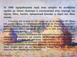 Το 1900 -ημερολογιακή τομή στην ιστορία- δε συνδέεται
σχεδόν με τίποτε ιδιαίτερο ή εντυπωσιακό στην περιοχή της
τέχνης. Πότε, λοιπόν, πραγματικά ξεκινάει η τέχνη του 20ου
αιώνα;
Η Ευρώπη από τα μέσα του 19ου αιώνα και ως τις αρχές του 20ου βίωσε
ένα μεγάλο πόλεμο, το Γαλλογερμανικό (1870-1) και έπειτα, αν εξαιρεθούν
κάποιοι «τοπικοί» πόλεμοι (Ρωσοτουρκικός 1877-8, Ελληνοτουρκικός 1897,
Ιταλοτουρκικός 1911-2, Βαλκανικοί 1912-3), ως το 1914 διήνυσε μια μακρά
περίοδο σχετικής ειρήνης.
Το 1914 η Ευρώπη αποτελούσε μια πολιτισμένη κοινότητα, ενωμένη, με
νομισματική σταθερότητα και εγγύηση της ιδιωτικής περιουσίας. Αστικός
πολιτισμός με σύμβολα της μοντέρνας αρχιτεκτονικής το σιδηροδρομικό
σταθμό, το δημαρχείο και την όπερα. Θρίαμβος της Επιστήμης (σιδηρόδρομος,
υποβρύχιο, αυτοκίνητο, τηλέγραφος, τηλέφωνο, φωτογραφία, Μax Planc και
Albert Einstein κλπ.) και της Φιλοσοφικής Σκέψης (Κarl Marx, Friedrich
Nietzsche, Henri Bergson, Sigmund Freud).
 