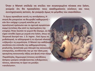 Όταν ο Manet επέλεξε να στείλει τον συγκεκριμένο πίνακα στο Salon,
γνώριζε ότι θα προκαλέσει τους ακαδημαϊκούς κύκλους και τους
συντηρητικούς αστούς. Δε γνώριζε όμως το μέγεθος του σκανδάλου.
Τι όμως προκάλεσε αυτές τις αντιδράσεις; Η
σκηνή θα μπορούσε να θεωρηθεί καθημερινή –
εάν δεν υπήρχε η γυμνή κοπέλα με το
προκλητικό πρόσωπο και το σχετικά αγορίστικο
κορμί (εντελώς έξω από τις προτιμήσεις της
εποχής). Ήταν λοιπόν το γυμνό θα λέγαμε, αν δεν
είχαν εκτεθεί έργα με γυμνά στο Salon, όπως το
Τουρκικό λουτρό του J. D. Ingres . Εκεί όμως το
μυθολογικό, το αλληγορικό ή το εξωτικό πλαίσιο
«εξάγνιζε» τη γυμνότητα. Ο Manet την καθήλωνε
ανελέητα στο επίπεδο της καθημερινότητας,
ρεαλιστής, ξεσκέπαζε μια πλευρά της κοινωνικής
υποκρισίας, συνδέοντάς την με την τάση μιας
ορισμένης κοινωνικής τάξης για φυγή στην εξοχή.
Παράλληλα, δημιουργεί έντονες αντιθέσεις
άσπρου-μαύρου αποφεύγοντας ενδιάμεσους
τόνους, κάνοντας το έργο να μοιάζει
«ατελείωτο».
 