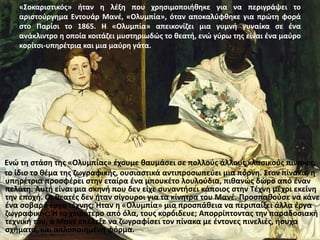 «Σoκαριστικός» ήταν η λέξη που χρησιμοποιήθηκε για να περιγράψει το
αριστούργημα Εντουάρ Μανέ, «Ολυμπία», όταν αποκαλύφθηκε για πρώτη φορά
στο Παρίσι το 1865. Η «Ολυμπία» απεικονίζει μια γυμνή γυναίκα σε ένα
ανάκλιντρο η οποία κοιτάζει μυστηριωδώς το θεατή, ενώ γύρω της είναι ένα μαύρο
κορίτσι-υπηρέτρια και μια μαύρη γάτα.
Ενώ τη στάση της «Ολυμπίας» έχουμε θαυμάσει σε πολλούς άλλους κλασικούς πίνακες,
το ίδιο το θέμα της ζωγραφικής, ουσιαστικά αντιπροσωπεύει μια πόρνη. Στον πίνακα, η
υπηρέτρια προσφέρει στην εταίρα ένα μπουκέτο λουλούδια, πιθανώς δώρο από έναν
πελάτη. Αυτή είναι μια σκηνή που δεν είχε συναντήσει κάποιος στην Τέχνη μέχρι εκείνη
την εποχή. Οι θεατές δεν ήταν σίγουροι για τα κίνητρα του Μανέ. Προσπαθούσε να κάνει
ένα σοβαρό έργο τέχνης; Ήταν η «Ολυμπία» μια προσπάθεια να περιπαίξει άλλα έργα
ζωγραφικής; Ή το χειρότερο από όλα, τους κορόιδευε; Απορρίπτοντας την παραδοσιακή
τεχνική του, ο Μανέ επέλεξε να ζωγραφίσει τον πίνακα με έντονες πινελιές, ήσυχα
σχήματα, και απλοποιημένη φόρμα.
 