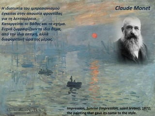 Claude Monet
Impression, Sunrise (Impression, soleil levant), 1872;
the painting that gave its name to the style.
Η ιδιοτυπία του ιμπρεσιονισμού
έγκειται στην απουσία φροντίδας
για τη λεπτομέρεια.
Καταργείται το βάθος και το σχήμα.
Συχνά ζωγραφίζουν το ίδιο θέμα,
από την ίδια οπτική, αλλά
διαφορετική ώρα της μέρας.
 