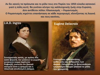 Αν δει κανείς τα πρόσωπα και το ρόλο τους στο Παρίσι του 1850 εύκολα κατανοεί
γιατί η πόλη αυτή θα γινόταν κέντρο της καλλιτεχνικής ζωής στην Ευρώπη.
Δύο αντίθετοι πόλοι: Κλασικισμός – Ρομαντισμός.
Ο Ρομαντισμός κηρύττει επανάσταση σε κάθε περιορισμό, κλονίζοντας τη λογική
και τους κανόνες.
J.A.D. Ingres
Συντηρητικός αστός, με αγάπη στο
καλό φαγητό, τον γοήτευε το γυμνό
γυναικείο σώμα (πρότυπο
Ραφαήλ), πιστεύει ότι βασικό
στοιχείο είναι η γραμμή και η
πλαστικά αποδοσμένη φόρμα.
Eugène Delacroix
Γεννημένος επαναστάτης,
ασθενικός και άνθρωπος των
άκρων. Εκτιμώντας το βενετσιάνικο
εργαστήριο θεωρεί βασικό το ρόλο
του χρώματος.
 