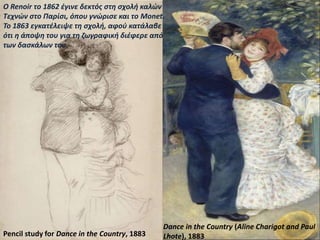 Dance at Bougival, 1882–1883, (woman at
left is painter Suzanne Valadon)
Dance in the Country (Aline Charigot and Paul
Lhote), 1883Pencil study for Dance in the Country, 1883
Ο Renoir το 1862 έγινε δεκτός στη σχολή καλών
Τεχνών στο Παρίσι, όπου γνώρισε και το Monet.
To 1863 εγκατέλειψε τη σχολή, αφού κατάλαβε
ότι η άποψη του για τη ζωγραφική διέφερε από
των δασκάλων του.
 