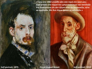 Self-portrait, 1875 Self-portrait, 1910Pierre-August Renoir
«Γύρω στα 1883 επήλθε κάτι σαν τομή στο έργο μου.
Είχα φτάσει στο τέρμα του ιμπρεσιονισμού και κατέληξα
στη διαπίστωση ότι δεν ήξερα ούτε να ζωγραφίζω, ούτε
να σχεδιάζω. Με δυο λόγια ήμουν σε αδιέξοδο.»
 