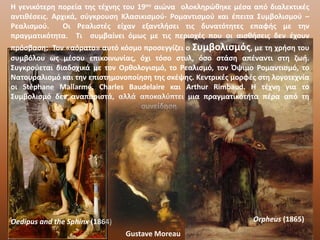 Η γενικότερη πορεία της τέχνης του 19ου αιώνα ολοκληρώθηκε μέσα από διαλεκτικές
αντιθέσεις. Αρχικά, σύγκρουση Κλασικισμού- Ρομαντισμού και έπειτα Συμβολισμού –
Ρεαλισμού. Οι Ρεαλιστές είχαν εξαντλήσει τις δυνατότητες επαφής με την
πραγματικότητα. Τι συμβαίνει όμως με τις περιοχές που οι αισθήσεις δεν έχουν
πρόσβαση; Τον «αόρατο» αυτό κόσμο προσεγγίζει ο Συμβολισμός, με τη χρήση του
συμβόλου ως μέσου επικοινωνίας, όχι τόσο στυλ, όσο στάση απέναντι στη ζωή.
Συγκρούεται διαδοχικά με τον Ορθολογισμό, το Ρεαλισμό, τον Όψιμο Ρομαντισμό, το
Νατουραλισμό και την επιστημονοποίηση της σκέψης. Κεντρικές μορφές στη λογοτεχνία
oι Stéphane Mallarmé, Charles Baudelaire και Arthur Rimbaud. Η τέχνη για το
Συμβολισμό δεν αναπαριστά, αλλά αποκαλύπτει μια πραγματικότητα πέρα από τη
συνείδηση.
Orpheus (1865)Oedipus and the Sphinx (1864)
Gustave Moreau
 