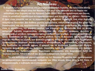 Art Nouveau
Ο συμβολισμός αναπτύσσεται στη μετεμπρεσσιονιστική περίοδο, την τελευταία 20ετία
του αιώνα και οδηγεί στην Art Nouveau, ένα στυλ που ξεκίνησε από το Παρίσι και
απλώθηκε στην Ευρώπη και την Αμερική (1880-1910). Από την Αναγέννηση και έπειτα,
είναι το μοναδικό παράδειγμα αυτοχαρακτηρισμού μια περιόδου ως «Νέας» - Nouveau.
Ο όρος είναι γνωστός και με τη γερμανική του ονομασία, Jugendstil, ενώ στην Αυστρία
ονομάζεται Secession. Δεν διέθετε μεγάλη ομοιογένεια, εκδηλώθηκε κυρίως στο χώρο της
διακόσμησης και της αρχιτεκτονικής. Βασικά χαρακτηριστικά γνωρίσματα του κινήματος
είναι η επιτήδευση της μορφής, κυρίως για στοιχεία που αντλούνται από τη φύση,
ασύμετρη διάταξη κυματοειδών, σπειροειδών και ελικωτών γραμμών, φυτικών ή
φλογόμορφων μοτίβων, σχηματοποιημένων ανθρώπινων μορφών -κυρίως γυναικών- και
ζώων. Συνδέθηκε με την ιαπωνική και τη γοτθική τέχνη. Η ιαπωνική τέχνη προσέφερε
στην Art Nouveau τη μίμηση των φυσικών μορφών, αλλά και την αναζήτηση περίπλοκων
διακοσμητικών θεμάτων. Αποφεύγονται η πλαστικότητα, η φωτοσκίαση, η προοπτική,
ενώ τονίζονται το επίπεδο χρώμα, η γραμμή και τα αυτόνομα διακοσμητικά θέματα.
Χρώματα ψυχρά, μαλακά και διάφανα. Αισιόδοξη διάθεση. Αντιτάσσεται στη διάλυση
της φόρμας του Εμπρεσιονισμού. Κυριότεροι εκπρόσωποι στη ζωγραφική: Henri de
Toulouse-Lautrec, Edvard Munch και φυσικά ο εξαιρετικός Gustav Klimt.
Τα νέα καλλιτεχνικά χαρακτηριστικά της Art Nouveau θεωρείται πως προετοίμασαν
τα μεταγενέστερα πρωτοποριακά κινήματα του 20ου αιώνα, όπως ήταν η Art Deco, ο
εξπρεσιονισμός, ο κυβισμός και ο υπερρεαλισμός.
Gustav Klimt, Νεροφίδες
 