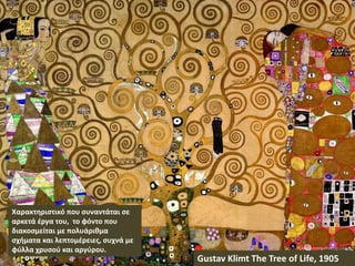 Gustav Klimt The Tree of Life, 1905
Χαρακτηριστικό που συναντάται σε
αρκετά έργα του, το φόντο που
διακοσμείται με πολυάριθμα
σχήματα και λεπτομέρειες, συχνά με
φύλλα χρυσού και αργύρου.
 