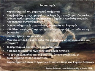 Ρομαντισμός
Χαρακτηριστικά του ρομαντικού κινήματος:
• Η αμφισβήτηση της κυριαρχίας της λογικής, η αναζήτηση ιδιωτικών
τρόπων καλλιτεχνικής έκφρασης και η δημόσια προβολή ατομικών
προσωπικών συναισθημάτων
• Οι συναισθηματικές μεταπτώσεις, φαντασία και λυρισμός
• Η διάθεση φυγής από την πραγματικότητα-στροφή στο μύθο και τη
φαντασία
• Η νοσταλγία για το παρελθόν
• Μια νέα αντίληψη για το ρόλο του καλλιτέχνη ως διανοούμενου και
στοχαστή
• To περίγραμμα αδυνατίζει ή και καταργείται,
• η φόρμα τεμαχίζεται λίγο πολύ από αδρές πινελιές,
• το χρώμα είναι πλούσιο, εκφραστικό, έντονο αντιθετικό, οι
φωτοσκιάσεις επίσης δραματικές.
Χαρακτηριστικό είναι το έργο των: Francisco Goya και Eugène Delacroix
Eugène Delacroix Horse Frightened by a Storm, 1824
 