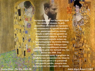 Gustav Klimt ,The Kiss 1907–08 Adele Bloch-Bauer I (1907)
Στα κορυφαία και πιο δημοφιλή έργα
του ανήκει ο πίνακας Το φιλί,
επαινέθηκε από κοινό και κριτικούς
και εκπροσωπεί τη «χρυσή περίοδό»
του, χαρακτηριστικό της οποίας
υπήρξε η αφθονία του χρυσού ως
διακοσμητικό στοιχείο. Στην ίδια
δημιουργική περίοδο ανήκει και
η Προσωπογραφία της Αντέλε Μπλοχ-
Μπάουερ I, εξίσου διάσημο έργο
καθώς και ο ακριβότερος πίνακας
ζωγραφικής μετά την πώλησή του, τον
Ιούνιο του 2006. Στην
προσωπογραφία αυτή, ξεχωρίζουν τα
σύμβολα που απεικονίζονται, όπως τα
αιγυπτιακά μάτια ή τα μυκηναϊκά
σπειροειδή μοτίβα, στοιχεία που
ενισχύουν τον «εξωτισμό» του πίνακα.
 