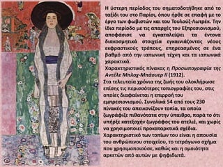 Η ύστερη περίοδος του σηματοδοτήθηκε από το
ταξίδι του στο Παρίσι, όπου ήρθε σε επαφή με το
έργο των φωβιστών και του Τουλούζ-Λωτρέκ. Την
ίδια περίοδο με τις απαρχές του Εξπρεσιονισμού,
αποφάσισε να εγκαταλείψει τα έντονα
διακοσμητικά στοιχεία εγκαινιάζοντας νέους
εκφραστικούς τρόπους, επηρεασμένος σε ένα
βαθμό από την ιαπωνική τέχνη και τα ιαπωνικά
χαρακτικά.
Χαρακτηριστικός πίνακας η Προσωπογραφία της
Αντέλε Μπλοχ-Μπάουερ II (1912).
Στα τελευταία χρόνια της ζωής του ολοκλήρωσε
επίσης τις περισσότερες τοπιογραφίες του, στις
οποίες διαφαίνεται η επιρροή του
εμπρεσιονισμού. Συνολικά 54 από τους 230
πίνακές του απεικονίζουν τοπία, τα οποία
ζωγράφιζε πιθανότατα στην ύπαιθρο, παρά το ότι
υπήρξε κατεξοχήν ζωγράφος του ατελιέ, και χωρίς
να χρησιμοποιεί προκαταρκτικά σχέδια.
Χαρακτηριστικό των τοπίων του είναι η απουσία
του ανθρώπινου στοιχείου, το τετράγωνο σχήμα
που χρησιμοποιούσε, καθώς και η ομοιότητα
αρκετών από αυτών με ψηφιδωτά.
 