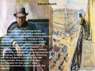Edvard Munch
Ενώ επηρεάζεται καλλιτεχνικά από
τους μετα-ιμπρεσσιονιστές, είναι συμβολιστικός,
απεικονίζοντας μια κατάσταση του μυαλού παρά μια
εξωτερική πραγματικότητα. Υποστήριξε ότι ο
ιδιωματισμός των ιμπρεσσιονιστών δεν ταίριαξε
στην τέχνη του. Aποσκοπούσε στην απεικόνιση
καταστάσεων με έντονο συναισθηματικό
περιεχόμενο και εκφραστική ενέργεια. Υπολόγιζε
προσεκτικά τις συνθέσεις του για να δημιουργήσει
μια ανήσυχη, τεταμένη ατμόσφαιρα. Εξελίσσεται
καθ' όλη τη διάρκεια της ζωής του. Στα 1880
φυσιοκρατικός, όπως μπορεί να δει κανείς
στο "Πορτρέτο του Ηans Jaeger", αλλά
και ιμπρεσσιονιστικός, όπως φαίνεται στο "Rue
Lafayette".
 