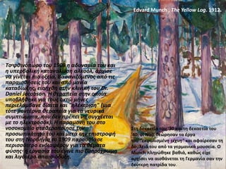 Tο φθινόπωρο του 1908 η αδυναμία του και
η υπερβολική κατανάλωση αλκοόλ, άρχισε
να γίνεται πιο οξεία. Βασανιζόμενος από τις
παραισθήσεις του και από μανία
καταδίωξης, εισήχθη στην κλινική του Dr.
Daniel Jacobson. Η θεραπεία στην οποία
υποβλήθηκε για τους οκτώ μήνες
περιελάμβανε δίαιτα και "ηλέκτριση" (μια
τότε μοντέρνα θεραπεία για τα νευρικά
συμπτώματα, που δεν πρέπει να συγχέεται
με το ηλεκτροσόκ). Η παραμονή του στο
νοσοκομείο σταθεροποίησε την
προσωπικότητά του και μετά την επιστροφή
του στη Νορβηγία το 1909 παρουσίασε
περισσότερο ενδιαφέρον για τα θέματα
φύσης· η εργασία του έγινε πιο ζωηρόχρωμη
και λιγότερο απαισιόδοξη.
Edvard Munch , The Yellow Log. 1912.
Στη δεκαετία του '30 και τη δεκαετία του
'40, οι Ναζί θεώρησαν τα έργα
του "εκφυλισμένη τέχνη" και αφαίρεσαν τη
δουλειά του από τα γερμανικά μουσεία. Ο
Munch πληγώθηκε βαθιά, καθώς είχε
αρχίσει να αισθάνεται τη Γερμανία σαν την
δεύτερη πατρίδα του.
 
