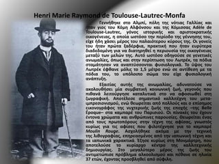 Henri Marie Raymond de Toulouse-Lautrec-Monfa
Γεννήθηκε στο Αλμπί, πόλη της νότιας Γαλλίας και
ήταν γιος του Κόμη Αλφόνσου και της Κόμισσας Adèle de
Toulouse-Lautrec, γόνος ιστορικής και αριστοκρατικής
οικογένειας, η οποία ωστόσο την περίοδο της γέννησης του,
είχε ήδη χάσει μέρος του παλαιότερου κύρους της. Οι γονείς
του ήταν πρώτα ξαδέρφια, πρακτική που ήταν ευρύτερα
διαδεδομένη για να διατηρηθεί η περιουσία της οικογένειας
μεταξύ των μελών της. Αυτό ωστόσο οδηγούσε σε γενετικές
ανωμαλίες, όπως και στην περίπτωση του Λωτρέκ, τα πόδια
σταμάτησαν να αναπτύσσονται φυσιολογικά. Το ύψος του
Λωτρέκ έφθανε μόλις το 1,5 μέτρο ενώ σε αντίθεση με τα
πόδια του, το υπόλοιπο σώμα του είχε φυσιολογική
ανάπτυξη.
Εξαιτίας αυτής της ανωμαλίας, αδυνατούσε να
ακολουθήσει μία συμβατική κοινωνική ζωή, γεγονός που
πιθανά λειτούργησε καταλυτικά στο να αφοσιωθεί στη
ζωγραφική. Αποτέλεσε σημαντικό καλλιτέχνη του μετα-
ιμπρεσιονισμού, ενώ θεωρείται από πολλούς και ο επίσημος
εικονογράφος της νυχτερινής ζωής της εποχής –της Belle
Époque– στα καμπαρέ του Παρισιού. Οι πίνακές του έχουν
έντονα χρώματα και ανθρώπινες παρουσίες. Θεωρείται ένας
από τους πρωτοπόρους στην τέχνη της αφίσας, γνωστός
κυρίως για τις αφίσες που φιλοτέχνησε για το καμπαρέ
Moulin Rouge. Ασχολήθηκε ακόμα με την τεχνική
της λιθογραφίας, επηρεασμένος από την ιαπωνική τέχνη και
τα ιαπωνικά χαρακτικά. Έζησε κυρίως στη Μονμάρτρη, που
αποτελούσε το κυρίαρχο κέντρο της καλλιτεχνικής
δημιουργίας. Στο μεγαλύτερο μέρος της ζωής του
αντιμετώπισε πρόβλημα αλκοολισμού και πέθανε σε ηλικία
37 ετών, έχοντας προσβληθεί από σύφιλη.
 
