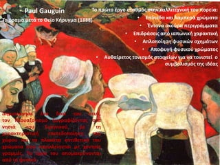 Δημιούργησε ένα δικό του στυλ,
τον Κλουαζονισμό ζωγραφίζοντας στα
νησιά του Ειρηνικού, με τη
χαρακτηριστική επιπεδοποίηση του
χώρου και τα πλακάτα αντιθετικά του
χρώματα που περικλείονται με χοντρές
γραμμές. Τα έργα του απομακρύνονται
από το φυσικό.
Το πρώτο έργο σταθμός στην καλλιτεχνική του πορεία:
• Επίπεδα και λαμπερά χρώματα
• Έντονα σκούρα περιγράμματα
• Επιδράσεις από ιαπωνική χαρακτική
• Απλοποίηση φυσικών σχημάτων
• Αποφυγή φυσικού χρώματος
• Αυθαίρετος τονισμός στοιχείων για να τονιστεί ο
συμβολισμός της ιδέας
Το όραμα μετά το Θείο Κήρυγμα (1888)
Paul Gauguin
 