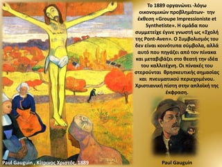 Το 1889 οργανώνει -λόγω
οικονομικών προβλημάτων- την
έκθεση «Groupe Impressioniste et
Synthetiste». Η ομάδα που
συμμετείχε έγινε γνωστή ως «Σχολή
της Pont-Aven». Ο Συμβολισμός του
δεν είναι κοινότυπα σύμβολα, αλλά
αυτό που πηγάζει από τον πίνακα
και μεταβιβάζει στο θεατή την ιδέα
του καλλιτέχνη. Οι πίνακές του
στερούνται θρησκευτικής σημασίας
και πνευματικού περιεχομένου.
Χριστιανική πίστη στην απλοϊκή της
έκφραση.
Paul GauguinPaul Gauguin , Κίτρινος Χριστός, 1889
 