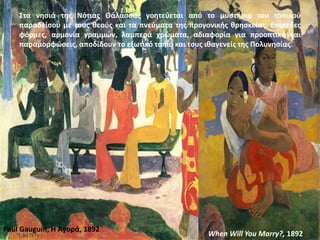 Στα νησιά της Νότιας Θάλασσας γοητεύεται από το μυστήριο του τοπικού
παραδείσου με τους θεούς και τα πνεύματα της προγονικής θρησκείας. Επίπεδες
φόρμες, αρμονία γραμμών, λαμπερά χρώματα, αδιαφορία για προοπτική και
παραμορφώσεις, αποδίδουν το εξωτικό τοπίο και τους ιθαγενείς της Πολυνησίας.
Paul Gauguin, Η Αγορά, 1892
When Will You Marry?, 1892
 