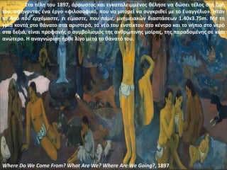 Where Do We Come From? What Are We? Where Are We Going?, 1897
Στα τέλη του 1897, άρρωστος και εγκαταλειμμένος θέλησε να δώσει τέλος στη ζωή
του, αφήνοντας ένα έργο «φιλοσοφικό, που να μπορεί να συγκριθεί με το Ευαγγέλιο». Ήταν
το Από πού ερχόμαστε, τι είμαστε, που πάμε, μνημειακών διαστάσεων 1.40x3.75m. Με τη
γριά κοντά στο θάνατο στα αριστερά, το νέο του ενστίκτου στο κέντρο και το νήπιο στο νερό
στα δεξιά, είναι προφανής ο συμβολισμός της ανθρώπινης μοίρας, της παραδομένης σε κάτι
ανώτερο. Η αναγνώριση ήρθε λίγο μετά το θάνατό του.
 