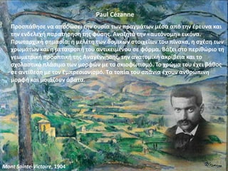 Paul Cézanne
Προσπάθησε να αποδώσει την ουσία των πραγμάτων μέσα από την έρευνα και
την ενδελεχή παρατήρηση της φύσης. Αναζητά την «αυτόνομη» εικόνα.
Πρωταρχική σημασία: η μελέτη των δομικών στοιχείων του πίνακα, η σχέση των
χρωμάτων και η μετατροπή του αντικειμένου σε φόρμα. Βάζει στο περιθώριο τη
γεωμετρική προοπτική της Αναγέννησης, την ανατομική ακρίβεια και το
σχολαστικό πλάσιμο των μορφών με το σκιοφωτισμό. Το χρώμα του έχει βάθος
σε αντίθεση με τον Εμπρεσιονισμό. Τα τοπία του σπάνια έχουν ανθρώπινη
μορφή και μοιάζουν άβατα.
Mont Sainte-Victoire, 1904
 