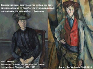 Στα πορτραίτα οι εικονιζόμενοι, ακόμα και όταν
επικοινωνούν με το θεατή, έχουν χαρακτηριστικά
μάσκας. Δεν τον ενδιαφέρει η έκφραση.
Femme au Chapeau Vert (Woman in a Green
Hat. Madame Cézanne.) 1894–1895 Boy in a Red Waistcoat 1888–1890
Paul Cézanne
 