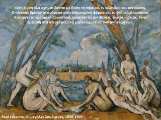«Στη φύση όλα σχηματίζονται με βάση τη σφαίρα, τν κύλινδρο και τον κώνο».
Ο πίνακας βρίσκεται ανάμεσα στην αφηρημένη φόρμα και το φυσικό φαινόμενο.
Καταργεί τη γραμμική προοπτική, αρνείται τις αντιθέσεις φωτός – σκιάς, δίνει
έμφαση στα στερεομετρικά χαρακτηριστικά των αντικειμένων.
Paul Cézanne, Οι μεγάλες λουόμενες, 1898-1905
 