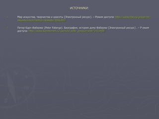 ИСТОЧНИКИ:
1. Мир искусства, творчества и красоты [Электронный ресурс]. – Режим доступа: http://subscribe.ru/group/mir-
iskusstva-tvorchestva-i-krasotyi/4556392/
2. Петер Карл Фаберже (Peter Faberge). Биография, история дома Фаберже [Электронный ресурс] . – Р ежим
доступа: http://www.liveinternet.ru/users/la_belle_epoque/post73433488/
 
