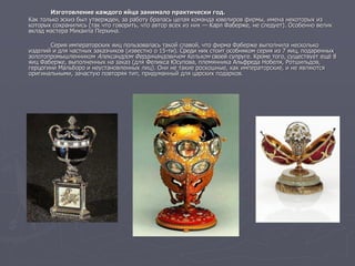 Изготовление каждого яйца занимало практически год.
Как только эскиз был утвержден, за работу бралась целая команда ювелиров фирмы, имена некоторых из
которых сохранились (так что говорить, что автор всех из них — Карл Фаберже, не следует). Особенно велик
вклад мастера Михаила Перхина.
Серия императорских яиц пользовалась такой славой, что фирма Фаберже выполнила несколько
изделий и для частных заказчиков (известно о 15-ти). Среди них стоит особняком серия из 7 яиц, подаренных
золотопромышленником Александром Фердинандовичем Кельхом своей супруге. Кроме того, существует ещё 8
яиц Фаберже, выполненных на заказ (для Феликса Юсупова, племянника Альфреда Нобеля, Ротшильдов,
герцогини Мальборо и неустановленных лиц). Они не такие роскошные, как императорские, и не являются
оригинальными, зачастую повторяя тип, придуманный для царских подарков.
 