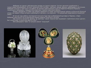 Фаберже не сделал собственными руками ни одного изделия. Он был великим дизайнером и
талантливым менеджером. На него трудились 650 человек - русские, немцы, финны, швейцарцы и англичане.
Фаберже отыскал и пригласил на работу 26-летнего крестьянского сына из Карелии Михаила Перхина -
гениального самородка, ставшего впоследствии главным ювелиром фирмы.
Бизнес процветал. В 1900 году фирма переехала в новое четырехэтажное здание на Большой Морской
улице, на первом этаже которого размещался магазин, а на верхнем - 15-комнатные апартаменты хозяйской
семьи.
В том же году работы мастерской получили Гран-при на Всемирной выставке в Париже, и Карл
Фаберже удостоился на исторической родине ордена Почетного легиона.
Как писали в каталогах фирмы, ее ювелиры "своим творчеством выражают стремление эпохи сделать
быт искусством, а искусство ввести в быт".
Имя обязывало: faber по-латыни значит "искусный".
 