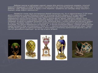 Фаберже никогда не дублировал изделий, каждое яйцо являлось уникальным шедевром, попыткой
превзойти предыдущее по изобретательности и элегантности. Как писал близкий друг и поклонник Карла
Фаберже, глава "мирискуссников" А. Бенуа, в этих творениях "прорвались все преграды между прошлым и
будущим, между мифом и реальностью".
Неизвестно точное число изготовленных фирмой пасхальных яиц. Но из предполагаемых 52-54 только
десять сохранились в музеях Московского Кремля, остальные же были проданы в 30-е годы советским
правительством за рубеж (покупателями были американский промышленник Арманд Хаммер, жена
американского посла в России Лилиан Томас Претт и многие другие "друзья" советского народа). Когда
правительство прекратило распродажу предметов Фаберже, цены на эти изделия фантастически поднялись
(например, на одном из недавних аукционов Сотби, пасхальное яйцо с личным клеймом мастера было продано
за 3,5 млн. долларов). Известно, что 11 яиц находится в частной коллекции известного финансиста Форбса в
Нью-Йорке, 16 в других американских коллекциях, 8 - в частных коллекциях Европы. Глубокой тайной окутана
судьба последнего яйца, изготовленного к Пасхе 1917 г., накануне заключения императорской семьи. Говорят,
что яйцо было сделано из карельской березы и ляпис-лазури и отличалось изумительной красотой, а вот кто
стал его дальнейшим владельцем - до сих пор остается загадкой.
 