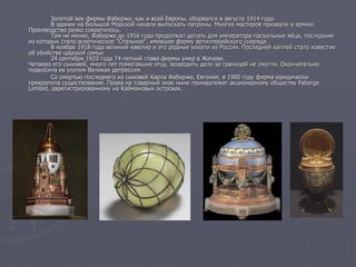 Золотой век фирмы Фаберже, как и всей Европы, оборвался в августе 1914 года.
В здании на Большой Морской начали выпускать патроны. Многих мастеров призвали в армию.
Производство резко сократилось.
Тем не менее, Фаберже до 1916 года продолжал делать для императора пасхальные яйца, последним
из которых стало аскетическое "Стальное", имевшее форму артиллерийского снаряда.
В ноябре 1918 года великий ювелир и его родные уехали из России. Последней каплей стало известие
об убийстве царской семьи.
24 сентября 1920 года 74-летний глава фирмы умер в Женеве.
Четверо его сыновей, много лет помогавшие отцу, возродить дело за границей не смогли. Окончательно
подкосила их усилия Великая депрессия.
Со смертью последнего из сыновей Карла Фаберже, Евгения, в 1960 году фирма юридически
прекратила существование. Права на товарный знак ныне принадлежат акционерному обществу Faberge
Limited, зарегистрированному на Каймановых островах.
 